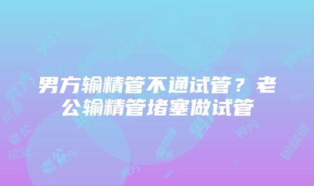 男方输精管不通试管？老公输精管堵塞做试管