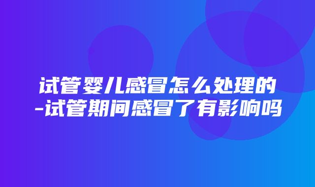 试管婴儿感冒怎么处理的-试管期间感冒了有影响吗