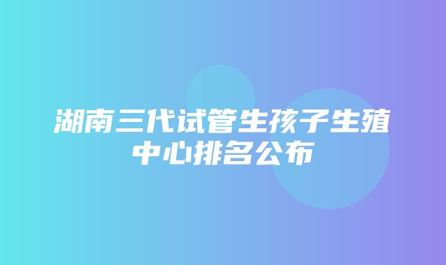 湖南三代试管生孩子生殖中心排名公布