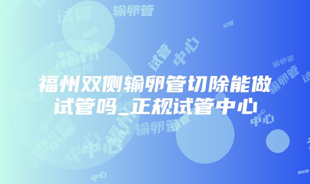 福州双侧输卵管切除能做试管吗_正规试管中心