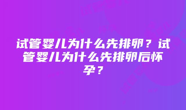 试管婴儿为什么先排卵？试管婴儿为什么先排卵后怀孕？