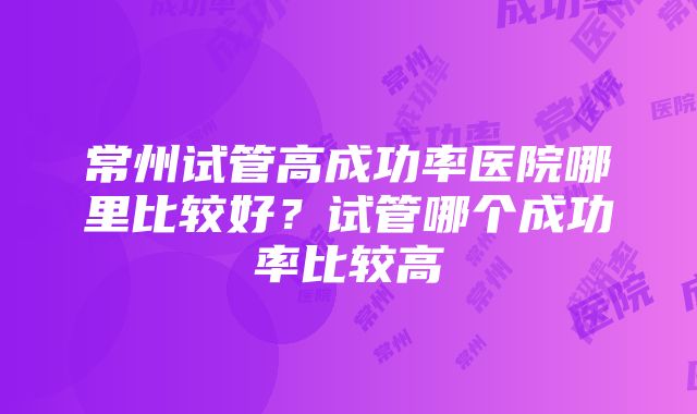 常州试管高成功率医院哪里比较好？试管哪个成功率比较高