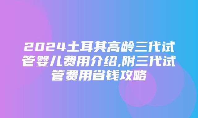 2024土耳其高龄三代试管婴儿费用介绍,附三代试管费用省钱攻略