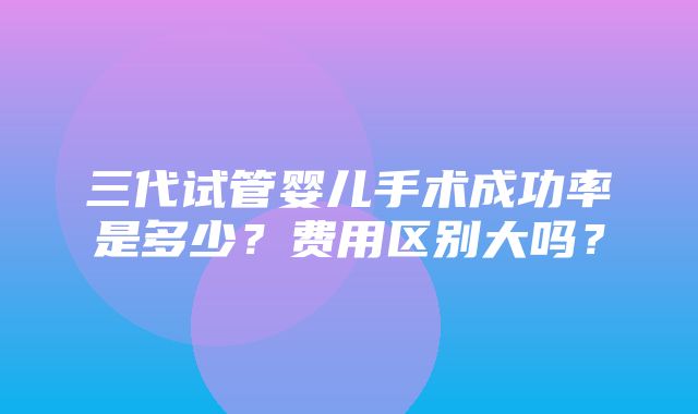 三代试管婴儿手术成功率是多少？费用区别大吗？