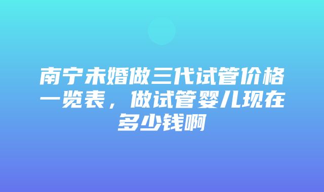 南宁未婚做三代试管价格一览表，做试管婴儿现在多少钱啊