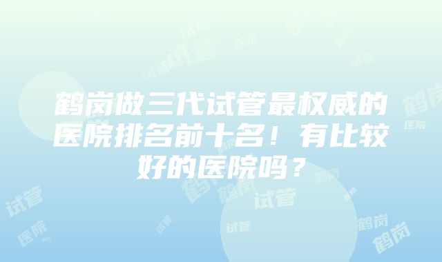 鹤岗做三代试管最权威的医院排名前十名！有比较好的医院吗？