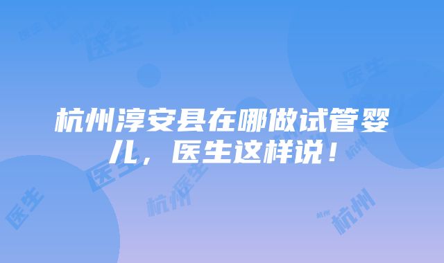 杭州淳安县在哪做试管婴儿，医生这样说！