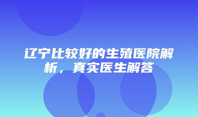 辽宁比较好的生殖医院解析，真实医生解答