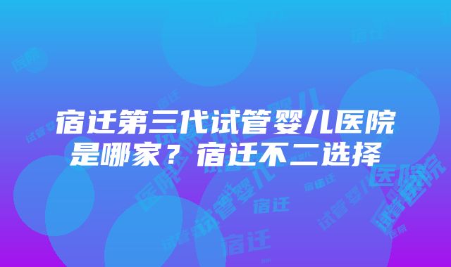 宿迁第三代试管婴儿医院是哪家？宿迁不二选择