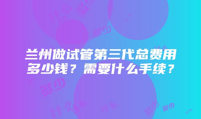 兰州做试管第三代总费用多少钱？需要什么手续？