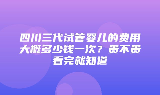 四川三代试管婴儿的费用大概多少钱一次？贵不贵看完就知道