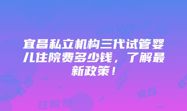 宜昌私立机构三代试管婴儿住院费多少钱，了解最新政策！