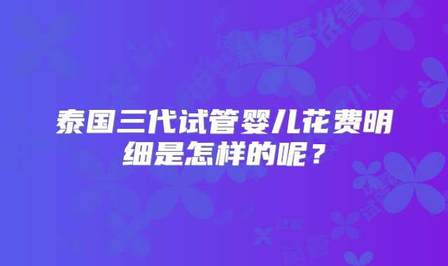 泰国三代试管婴儿花费明细是怎样的呢？