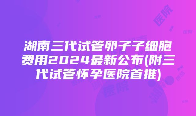 湖南三代试管卵子子细胞费用2024最新公布(附三代试管怀孕医院首推)