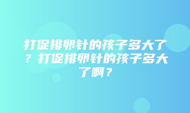 打促排卵针的孩子多大了？打促排卵针的孩子多大了啊？