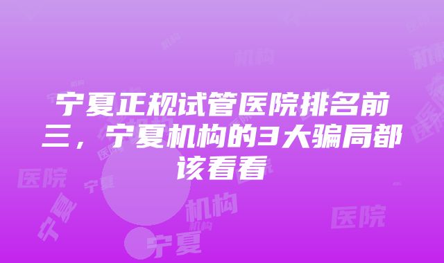 宁夏正规试管医院排名前三，宁夏机构的3大骗局都该看看