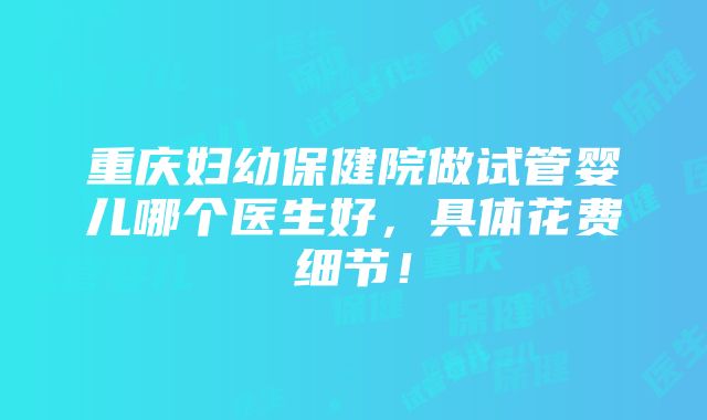 重庆妇幼保健院做试管婴儿哪个医生好，具体花费细节！