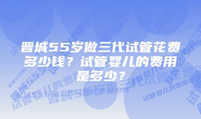 晋城55岁做三代试管花费多少钱？试管婴儿的费用是多少？