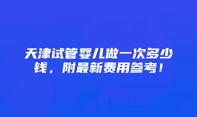 天津试管婴儿做一次多少钱，附最新费用参考！