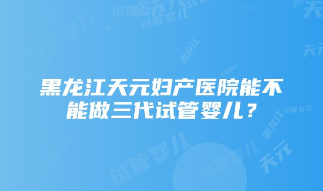 黑龙江天元妇产医院能不能做三代试管婴儿？