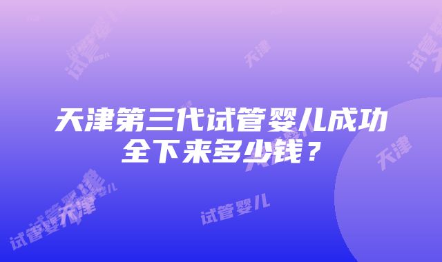 天津第三代试管婴儿成功全下来多少钱？