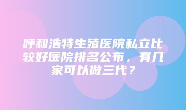 呼和浩特生殖医院私立比较好医院排名公布，有几家可以做三代？