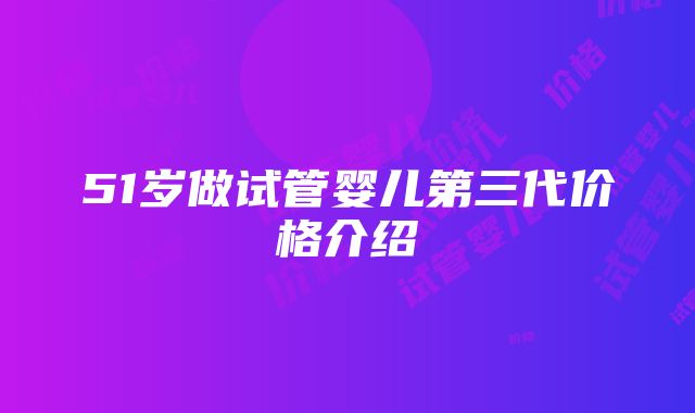 51岁做试管婴儿第三代价格介绍