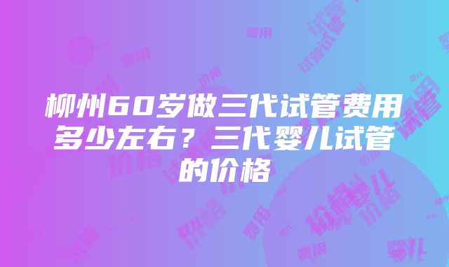 柳州60岁做三代试管费用多少左右？三代婴儿试管的价格