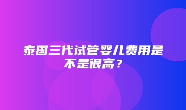 泰国三代试管婴儿费用是不是很高？