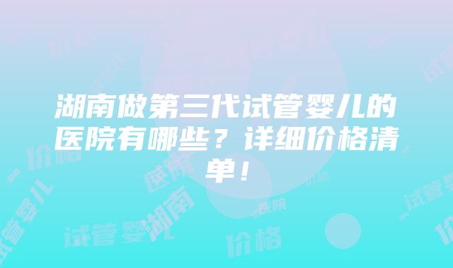 湖南做第三代试管婴儿的医院有哪些？详细价格清单！