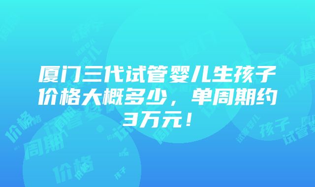 厦门三代试管婴儿生孩子价格大概多少，单周期约3万元！