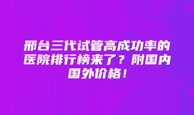 邢台三代试管高成功率的医院排行榜来了？附国内国外价格！