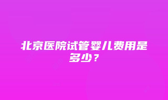 北京医院试管婴儿费用是多少？