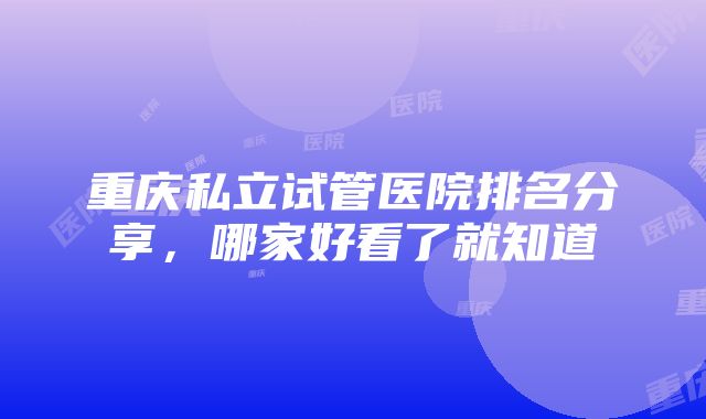 重庆私立试管医院排名分享，哪家好看了就知道