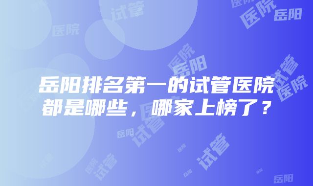 岳阳排名第一的试管医院都是哪些，哪家上榜了？