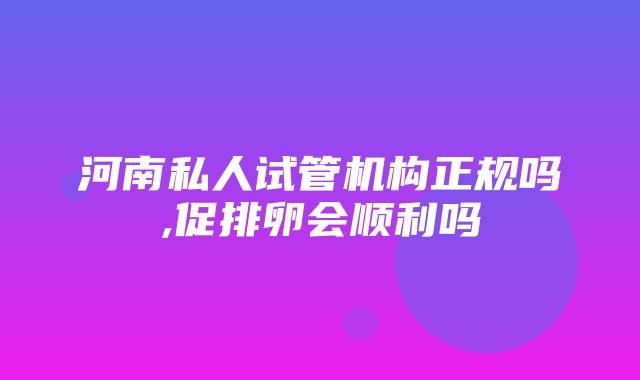 河南私人试管机构正规吗,促排卵会顺利吗