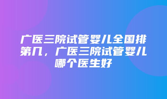 广医三院试管婴儿全国排第几，广医三院试管婴儿哪个医生好