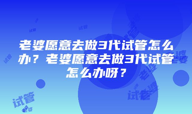 老婆愿意去做3代试管怎么办？老婆愿意去做3代试管怎么办呀？