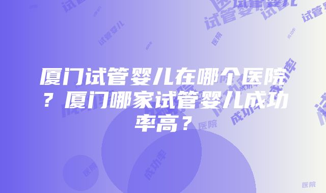 厦门试管婴儿在哪个医院？厦门哪家试管婴儿成功率高？