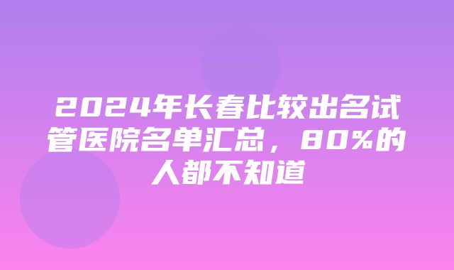 2024年长春比较出名试管医院名单汇总，80%的人都不知道