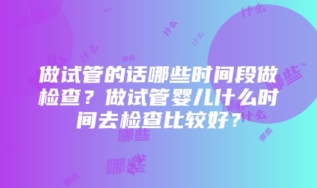 做试管的话哪些时间段做检查？做试管婴儿什么时间去检查比较好？