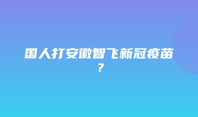 国人打安徽智飞新冠疫苗？