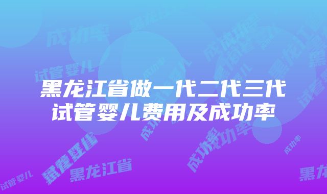 黑龙江省做一代二代三代试管婴儿费用及成功率