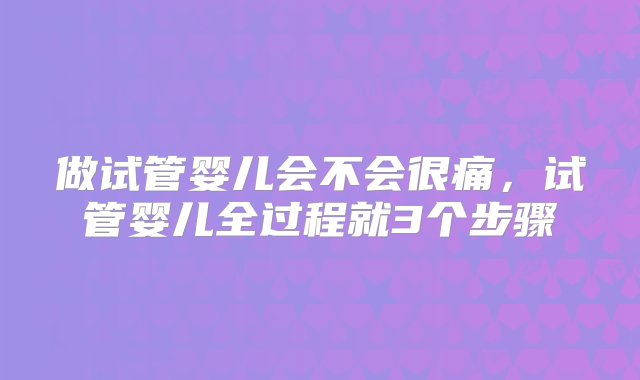 做试管婴儿会不会很痛，试管婴儿全过程就3个步骤