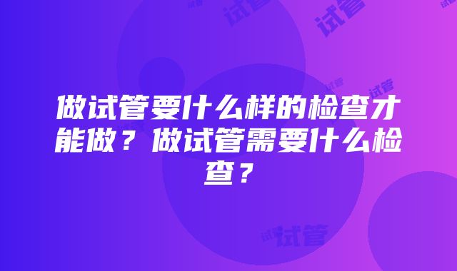 做试管要什么样的检查才能做？做试管需要什么检查？