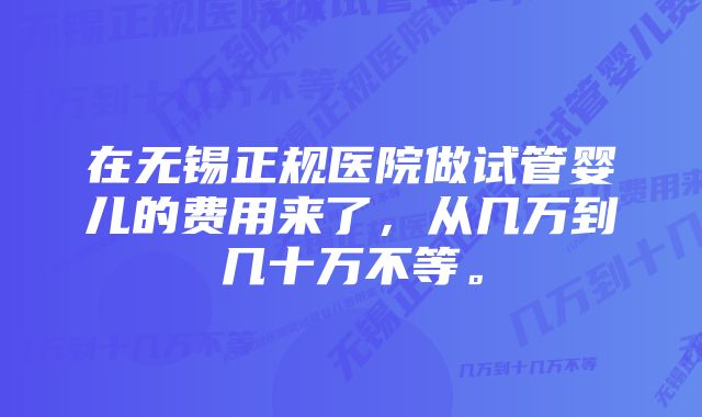 在无锡正规医院做试管婴儿的费用来了，从几万到几十万不等。