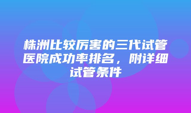 株洲比较厉害的三代试管医院成功率排名，附详细试管条件