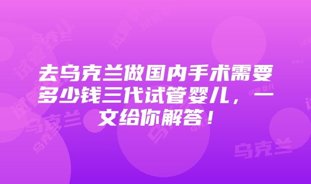 去乌克兰做国内手术需要多少钱三代试管婴儿，一文给你解答！