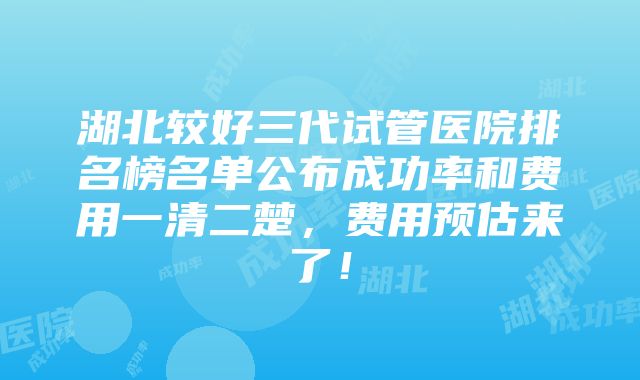 湖北较好三代试管医院排名榜名单公布成功率和费用一清二楚，费用预估来了！