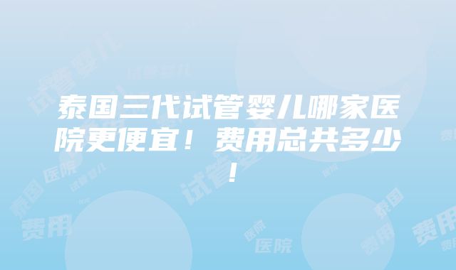 泰国三代试管婴儿哪家医院更便宜！费用总共多少！